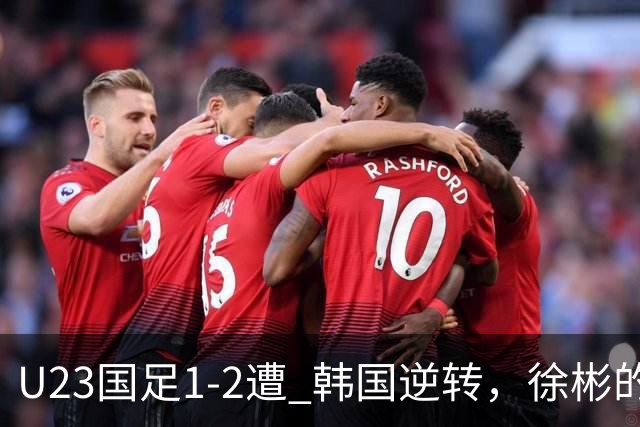 U23国足1-2遭 韩国逆转，徐彬的表现令人失望，需果断启用新星